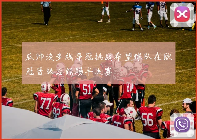 瓜帅谈多线争冠挑战希望球队在欧冠晋级后能踢半决赛