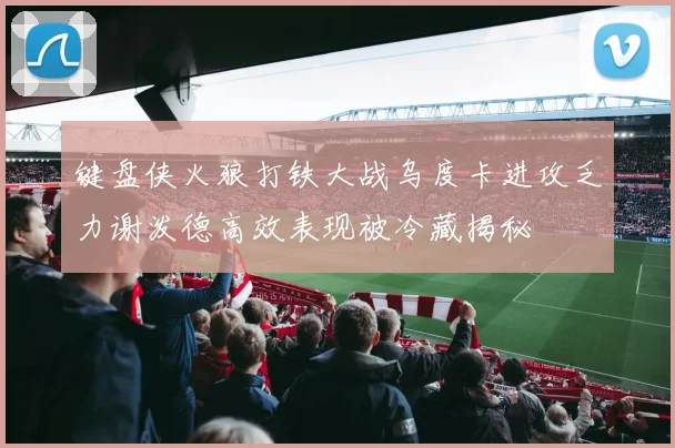 键盘侠火狼打铁大战乌度卡进攻乏力谢泼德高效表现被冷藏揭秘