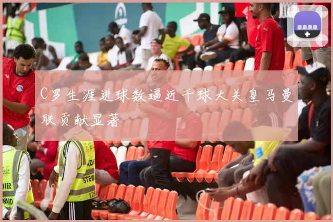 C罗生涯进球数逼近千球大关皇马曼联贡献显著
