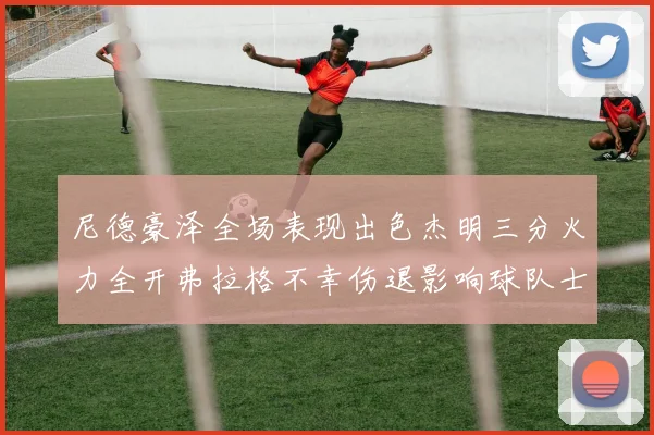 尼德豪泽全场表现出色杰明三分火力全开弗拉格不幸伤退影响球队士气