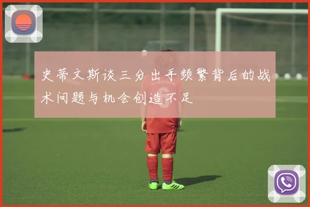史蒂文斯谈三分出手频繁背后的战术问题与机会创造不足