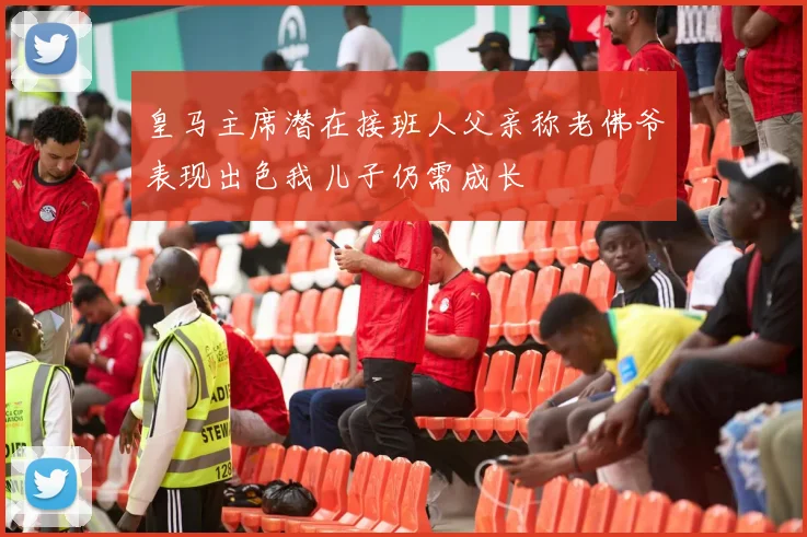 皇马主席潜在接班人父亲称老佛爷表现出色我儿子仍需成长