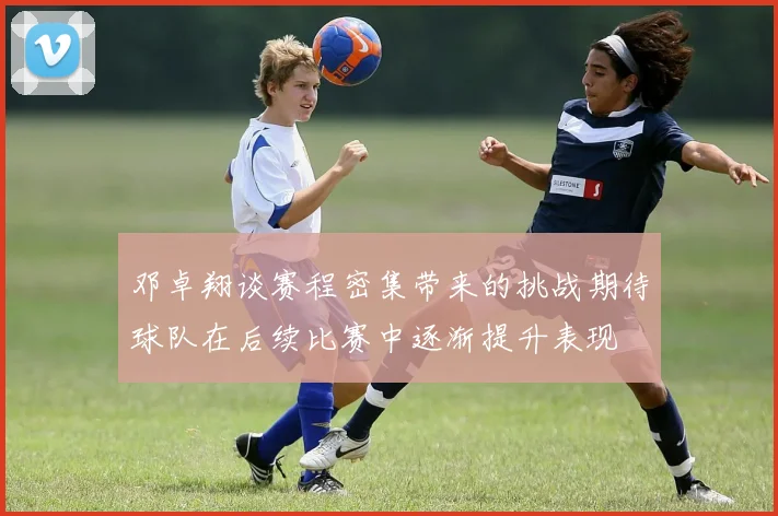 邓卓翔谈赛程密集带来的挑战期待球队在后续比赛中逐渐提升表现