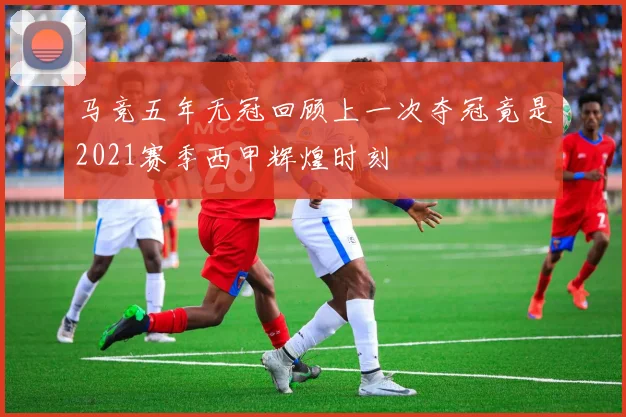 马竞五年无冠回顾上一次夺冠竟是2021赛季西甲辉煌时刻