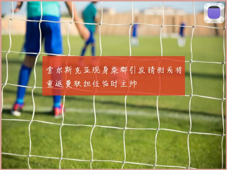 索尔斯克亚现身柴郡引发猜测或将重返曼联担任临时主帅