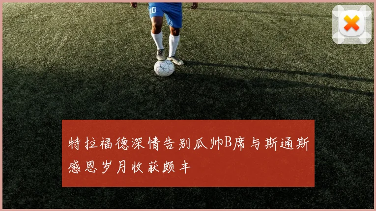 特拉福德深情告别瓜帅B席与斯通斯感恩岁月收获颇丰