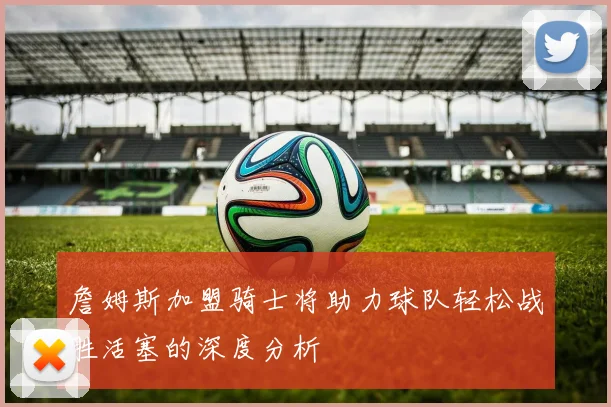 詹姆斯加盟骑士将助力球队轻松战胜活塞的深度分析
