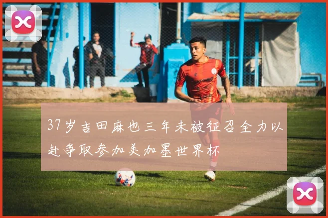 37岁吉田麻也三年未被征召全力以赴争取参加美加墨世界杯