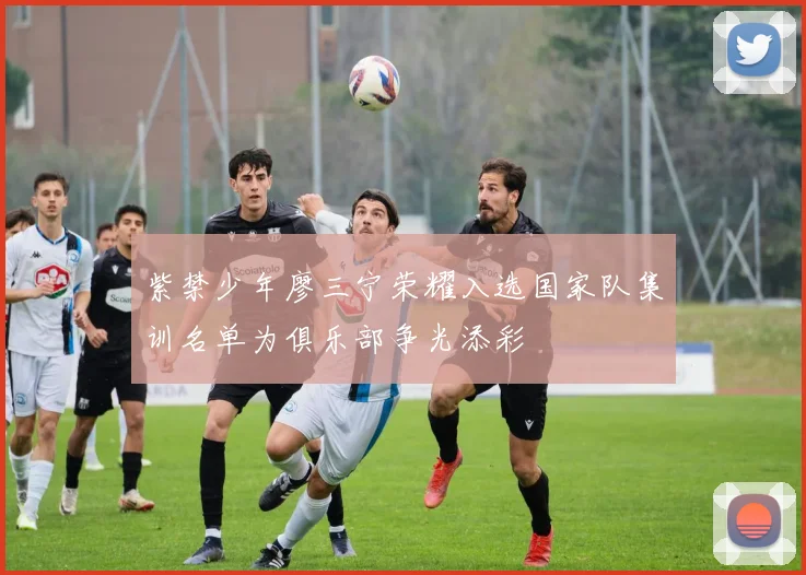紫禁少年廖三宁荣耀入选国家队集训名单为俱乐部争光添彩