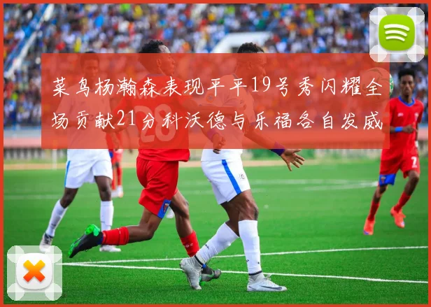 菜鸟杨瀚森表现平平19号秀闪耀全场贡献21分科沃德与乐福各自发威