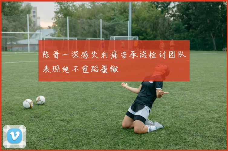 陈晋一深感失利痛苦承诺检讨团队表现绝不重蹈覆辙