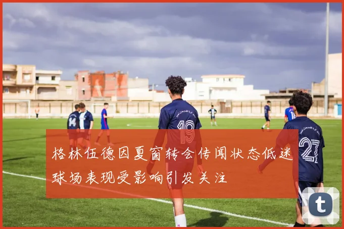 格林伍德因夏窗转会传闻状态低迷球场表现受影响引发关注