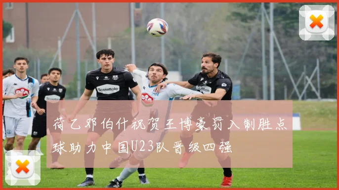 荷乙邓伯什祝贺王博豪罚入制胜点球助力中国U23队晋级四强