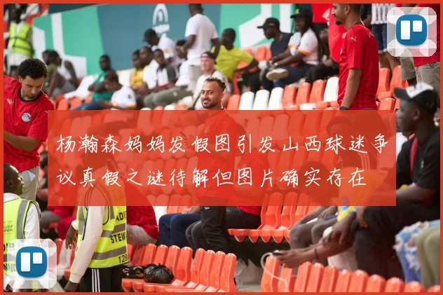 杨瀚森妈妈发假图引发山西球迷争议真假之谜待解但图片确实存在