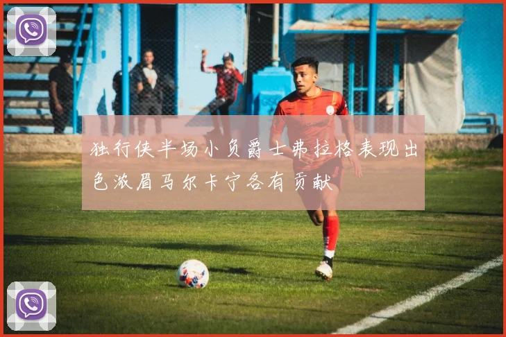 独行侠半场小负爵士弗拉格表现出色浓眉马尔卡宁各有贡献
