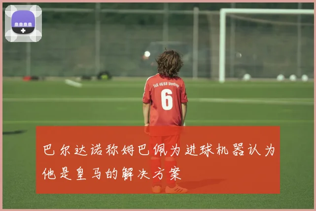 巴尔达诺称姆巴佩为进球机器认为他是皇马的解决方案