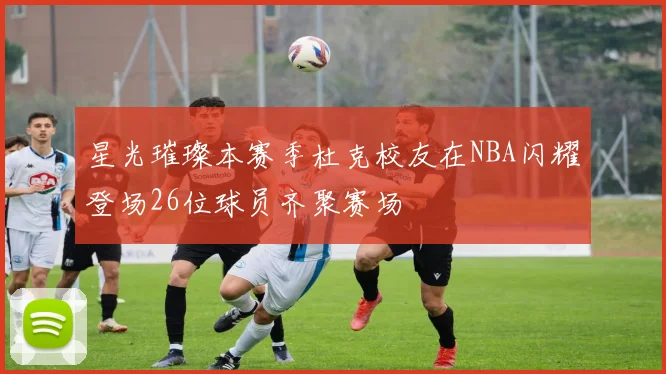 星光璀璨本赛季杜克校友在NBA闪耀登场26位球员齐聚赛场